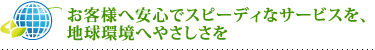 お客様へ安心でスピーディなサービスを、地球環境へやさしさを